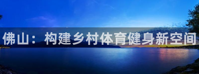 意昂体育4招商电话地址是多少：佛山：构建乡村体育健身