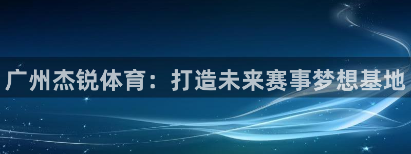意昂体育4招商电话地址是多少：广州杰锐体育：打造未来