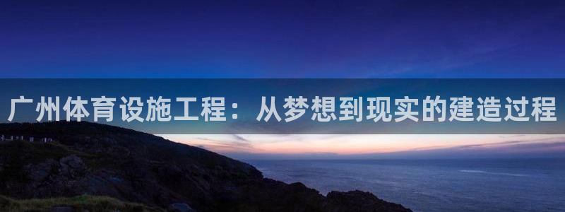 意昂4娱乐下载：广州体育设施工程：从梦想到现实的建造