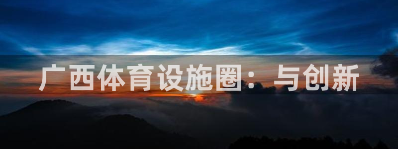 海南意昂体育4发展怎么样：广西体育设施圈：与创新